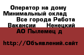 Оператор на дому › Минимальный оклад ­ 40 000 - Все города Работа » Вакансии   . Ненецкий АО,Пылемец д.